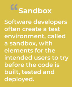 Sandbox: Software developers often create a test environment, called a sandbox, with elements for the intended users to try before the code is built, tested and deployed.