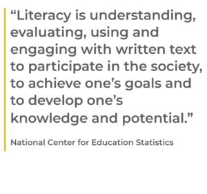 “Literacy is understanding, evaluating, using and engaging with written text to participate in the society, to achieve one’s goals and to develop one’s knowledge and potential.” National Center for Education Statistics