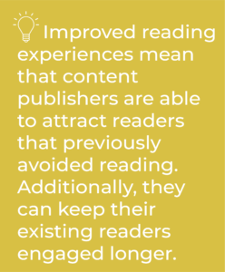 Improved reading experiences mean that content publishers are able to attract readers that previously avoided reading.  Additionally, they can keep their existing readers engaged longer