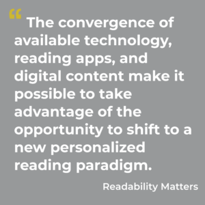 The convergence of available technology, reading apps, and digital content make it possible to take advantage of the opportunity to shift to a new personalized reading paradigm. Readability Matters