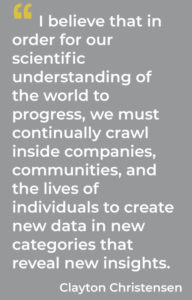 I believe that in order for our scientific understanding of the world to progress, we must continually crawl inside companies, communities, and the lives of individuals to create new data in new categories that reveal new insights. Clayton Christensen