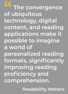 The convergence of increasingly ubiquitous technology, digital content, and reading applications make it possible to imagine a world of personalized reading formats, significantly improving reading proficiency and comprehension. Readability Matters