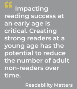 Impacting reading success at an early age is critical. Creating strong readers at a young age has the potential to reduce the number of adult non-readers over time. Readability Matters