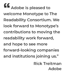 Adobe is pleased to welcome Monotype to The Readability Consortium. We look forward to Monotype’s contributions to moving the readability work forward, and hope to see more forward-looking companies and institutions joining us.” Rick Treitman Adobe