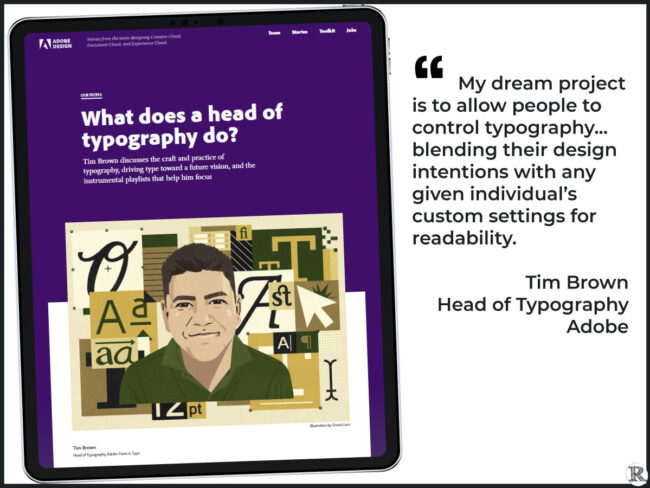 "My dream project is to allow people to control typography... blending their design intentions with any given individual’s custom settings for readability. " Tim Brown, Head of Typography, Adobe