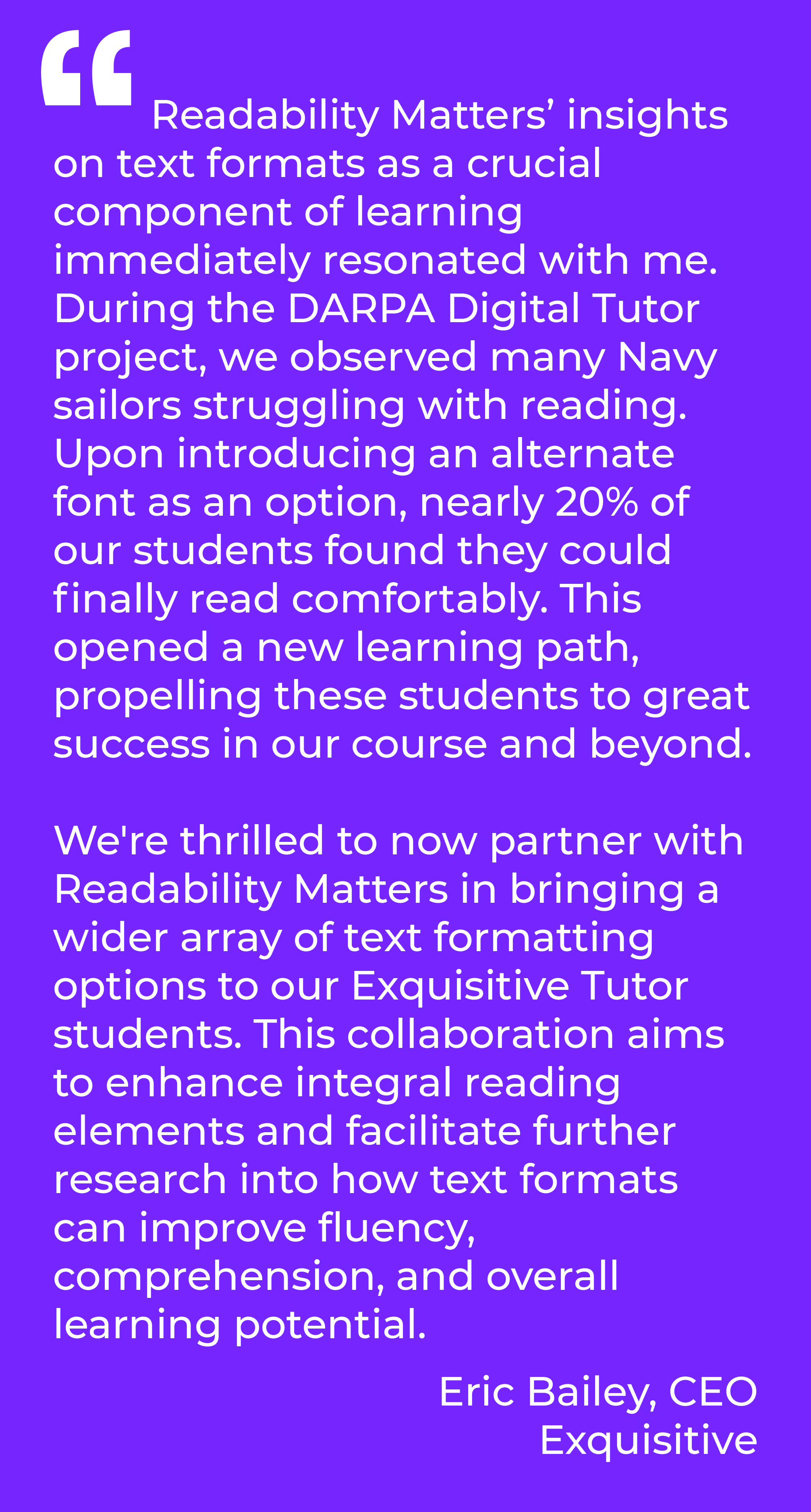 "Readability Matters’ insights on text formats as a crucial component of learning immediately resonated with me. During the DARPA Digital Tutor project, we observed many Navy sailors struggling with reading. Upon introducing an alternate font as an option, nearly 20% of our students found they could finally read comfortably. This opened a new learning path, propelling these students to great success in our course and beyond. We're thrilled to now partner with Readability Matters in bringing a wider array of text formatting options to our Exquisitive Tutor students. This collaboration aims to enhance integral reading elements and facilitate further research into how text formats can improve fluency, comprehension, and overall learning potential." Eric Bailey, CEO Exquisitive