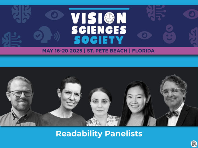 VSS 2025, Readability Panelists: Moderator: Benjamin Wolfe (University of Toronto Mississauga) Sofie Beier (Royal Danish Academy) Saeideh Ghahghaei Nezamabadi (Meta Reality Labs) Yingzi Xiong (Johns Hopkins University) Denis Pelli (New York University)