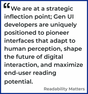 We are at a strategic inflection point; Gen UI developers are uniquely positioned to pioneer interfaces that adapt to human perception, shape the future of digital interaction, and maximize end-user reading potential. Readability Matters