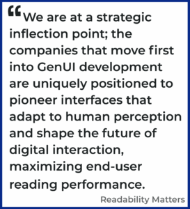 We are at a strategic inflection point; the companies that move first into GenUI development are uniquely positioned to pioneer interfaces that adapt to human perception and shape the future of digital interaction, maximizing end-user reading performance. Readability Matters
