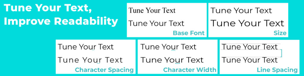 Tune your text, Improve Readability. Readability Feature examples: Font, text size, character spacing, character width and line spacing.